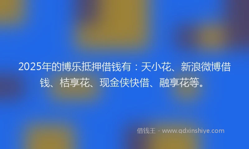 2025年的博乐抵押借钱有：天小花、新浪微博借钱、桔享花、现金侠快借、融享花等。
