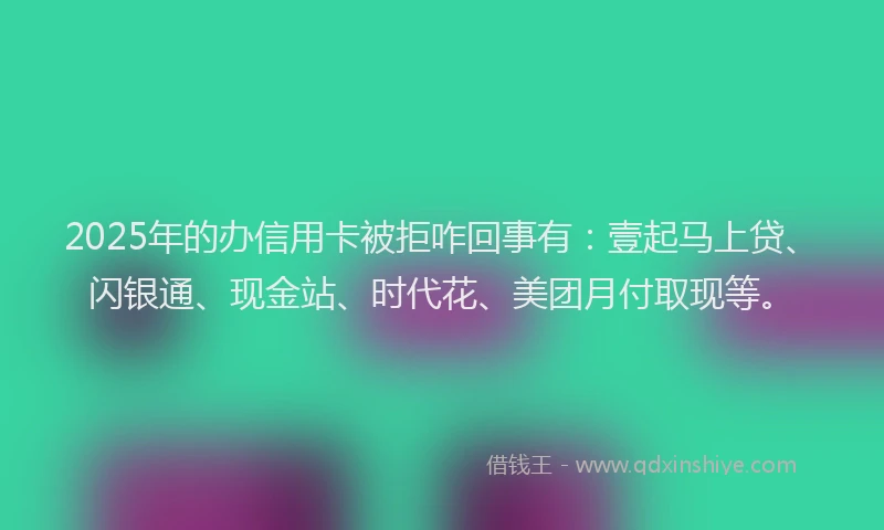 2025年的办信用卡被拒咋回事有：壹起马上贷、闪银通、现金站、时代花、美团月付取现等。