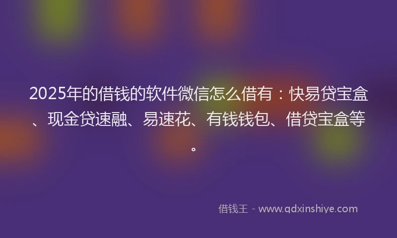 2025年的借钱的软件微信怎么借有：快易贷宝盒、现金贷速融、易速花、有钱钱包、借贷宝盒等。