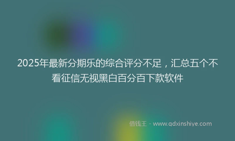 2025年最新分期乐的综合评分不足，汇总五个不看征信无视黑白百分百下款软件