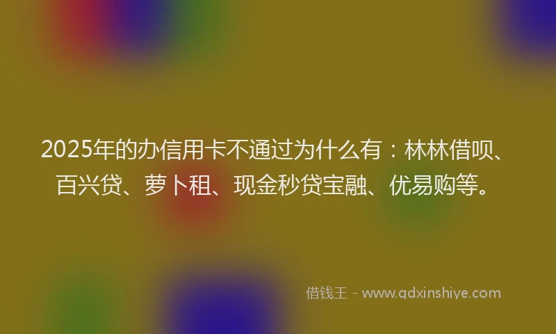 2025年的办信用卡不通过为什么有：林林借呗、百兴贷、萝卜租、现金秒贷宝融、优易购等。