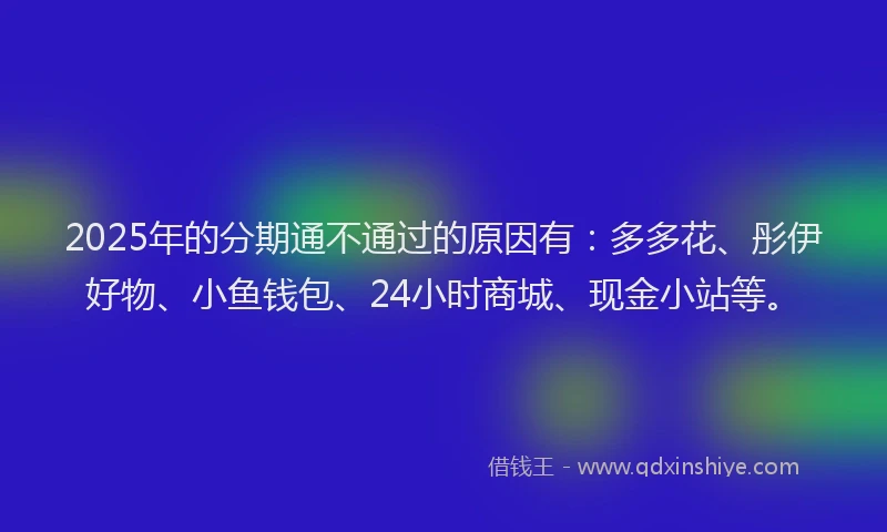 2025年的分期通不通过的原因有：多多花、彤伊好物、小鱼钱包、24小时商城、现金小站等。