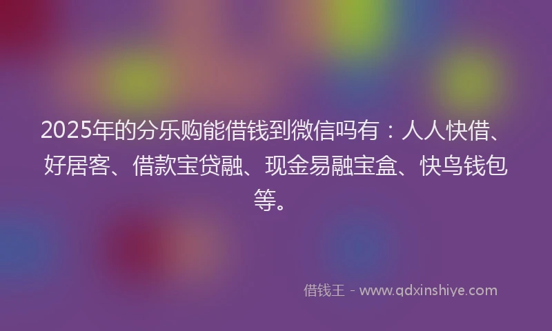 2025年的分乐购能借钱到微信吗有：人人快借、好居客、借款宝贷融、现金易融宝盒、快鸟钱包等。