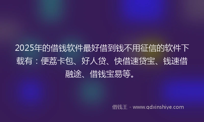 2025年的借钱软件最好借到钱不用征信的软件下载有：便荔卡包、好人贷、快借速贷宝、钱速借融途、借钱宝易等。