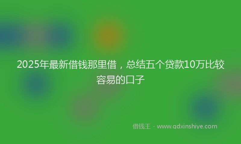 2025年最新借钱那里借，总结五个贷款10万比较容易的口子