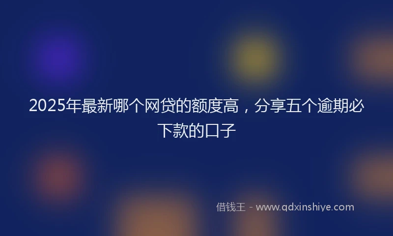 2025年最新哪个网贷的额度高，分享五个逾期必下款的口子