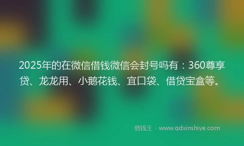 2025年的在微信借钱微信会封号吗有：360尊享贷、龙龙用、小鹅花钱、宜口袋、借贷宝盒等。