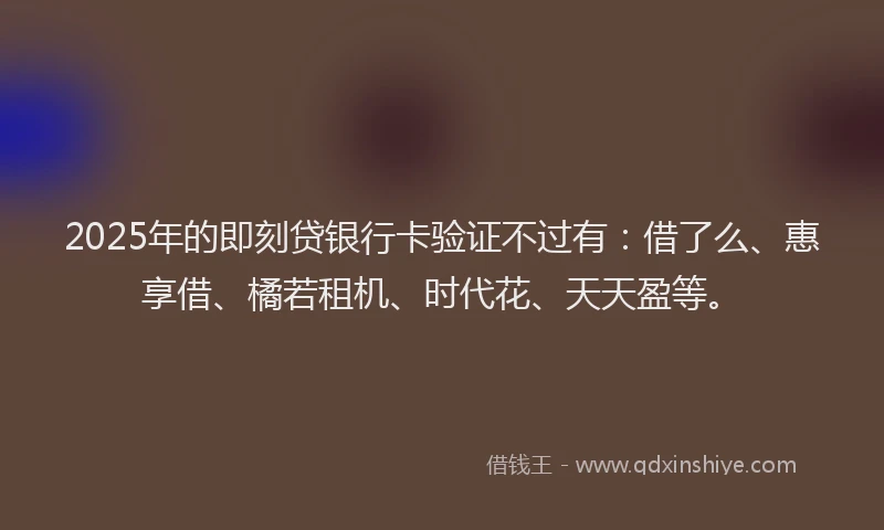 2025年的即刻贷银行卡验证不过有：借了么、惠享借、橘若租机、时代花、天天盈等。