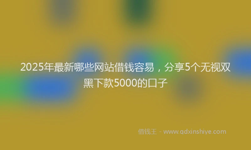 2025年最新哪些网站借钱容易，分享5个无视双黑下款5000的口子