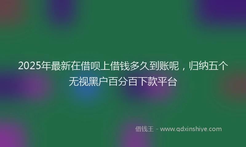 2025年最新在借呗上借钱多久到账呢，归纳五个无视黑户百分百下款平台
