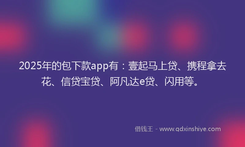 2025年的包下款app有：壹起马上贷、携程拿去花、信贷宝贷、阿凡达e贷、闪用等。