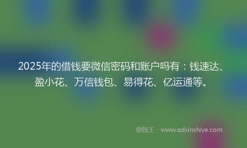 2025年的借钱要微信密码和账户吗有：钱速达、盈小花、万信钱包、易得花、亿运通等。