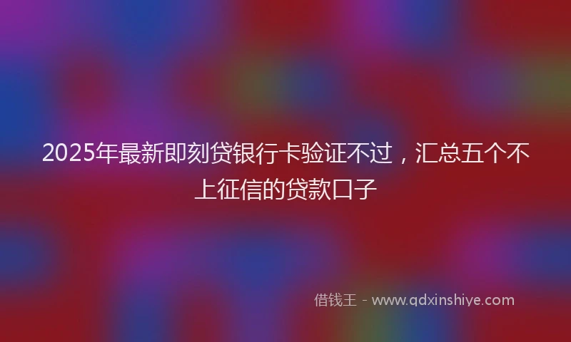 2025年最新即刻贷银行卡验证不过，汇总五个不上征信的贷款口子
