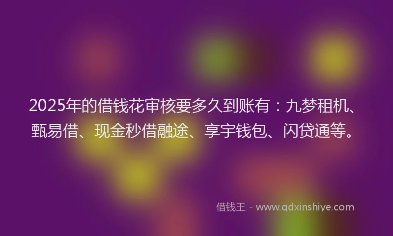 2025年的借钱花审核要多久到账有：九梦租机、甄易借、现金秒借融途、享宇钱包、闪贷通等。