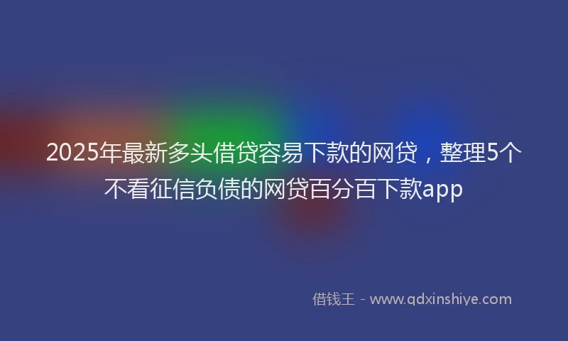 2025年最新多头借贷容易下款的网贷，整理5个不看征信负债的网贷百分百下款app