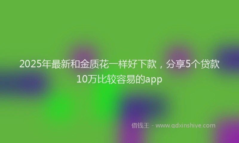 2025年最新和金质花一样好下款，分享5个贷款10万比较容易的app