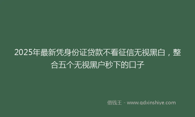 2025年最新凭身份证贷款不看征信无视黑白，整合五个无视黑户秒下的口子