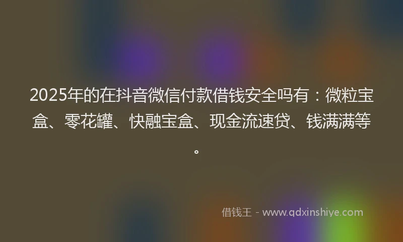 2025年的在抖音微信付款借钱安全吗有：微粒宝盒、零花罐、快融宝盒、现金流速贷、钱满满等。