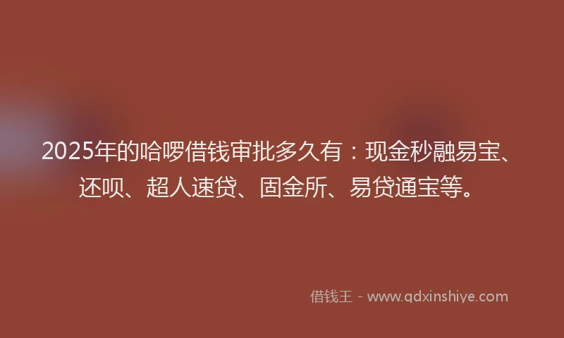 2025年的哈啰借钱审批多久有：现金秒融易宝、还呗、超人速贷、固金所、易贷通宝等。