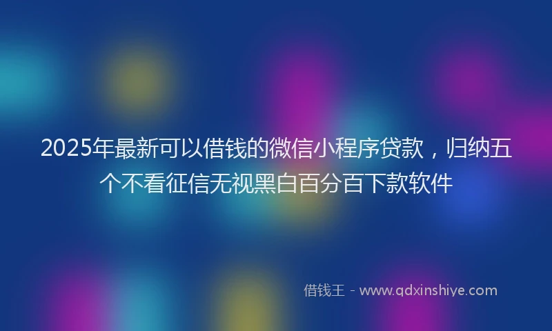 2025年最新可以借钱的微信小程序贷款，归纳五个不看征信无视黑白百分百下款软件