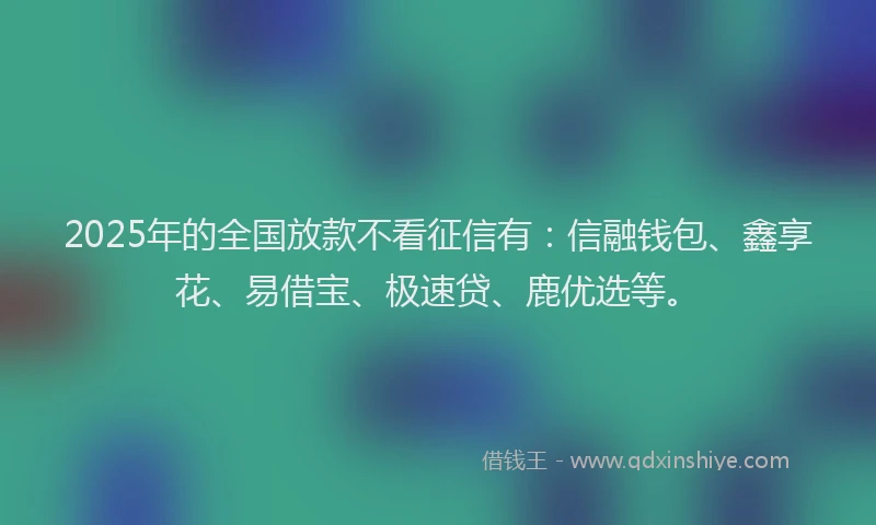 2025年的全国放款不看征信有：信融钱包、鑫享花、易借宝、极速贷、鹿优选等。