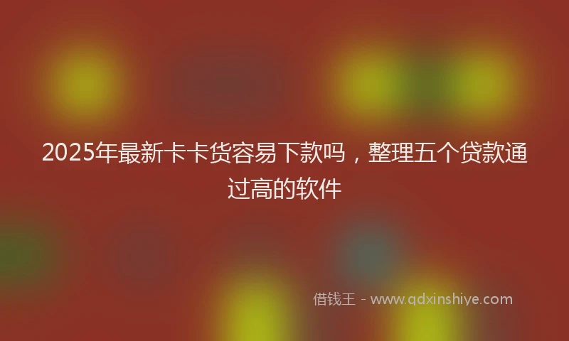 2025年最新卡卡货容易下款吗，整理五个贷款通过高的软件