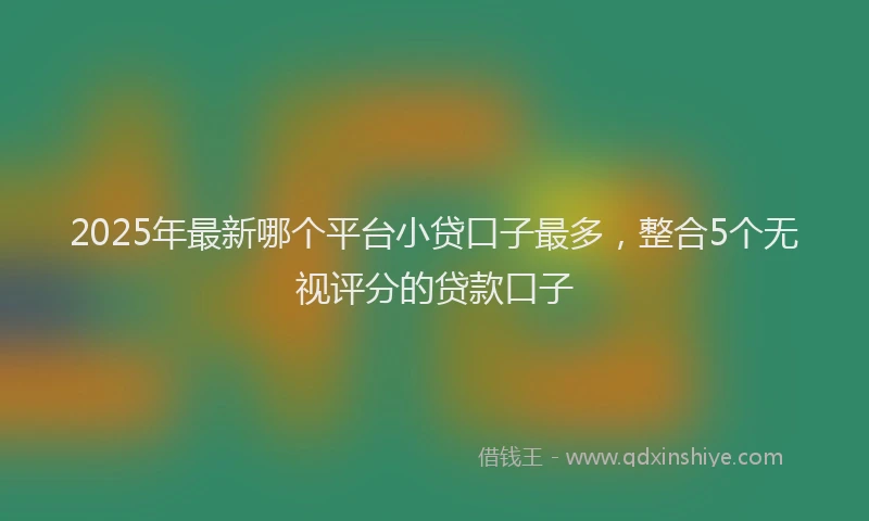 2025年最新哪个平台小贷口子最多，整合5个无视评分的贷款口子