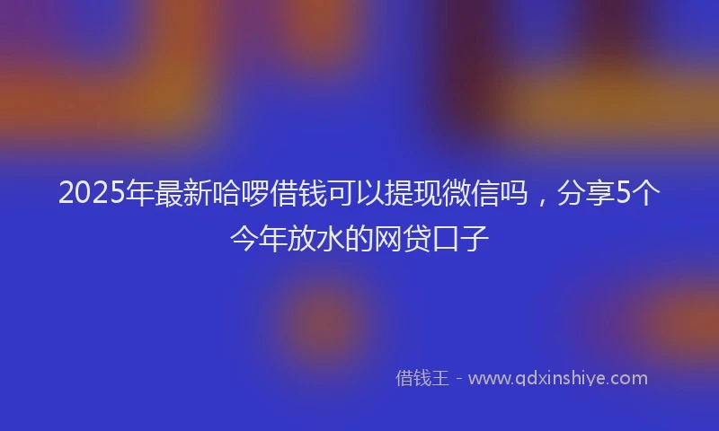 2025年最新哈啰借钱可以提现微信吗，分享5个今年放水的网贷口子
