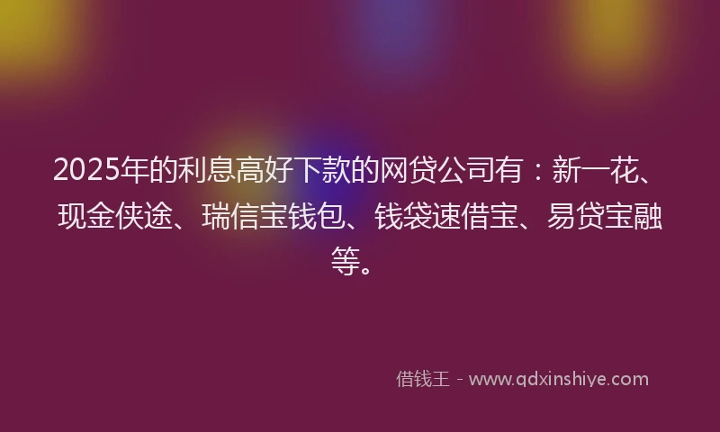 2025年的利息高好下款的网贷公司有：新一花、现金侠途、瑞信宝钱包、钱袋速借宝、易贷宝融等。