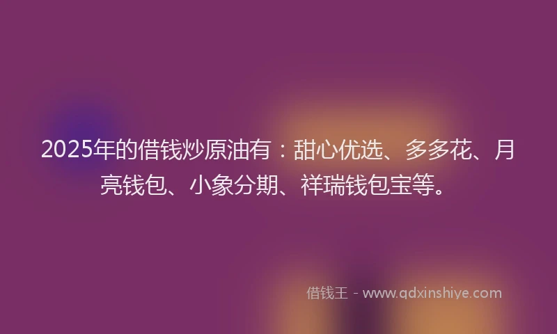 2025年的借钱炒原油有：甜心优选、多多花、月亮钱包、小象分期、祥瑞钱包宝等。