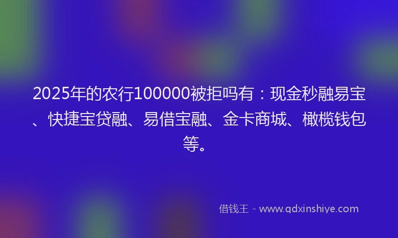 2025年的农行100000被拒吗有：现金秒融易宝、快捷宝贷融、易借宝融、金卡商城、橄榄钱包等。