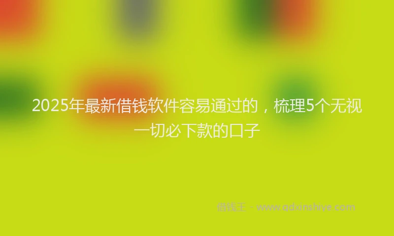 2025年最新借钱软件容易通过的，梳理5个无视一切必下款的口子