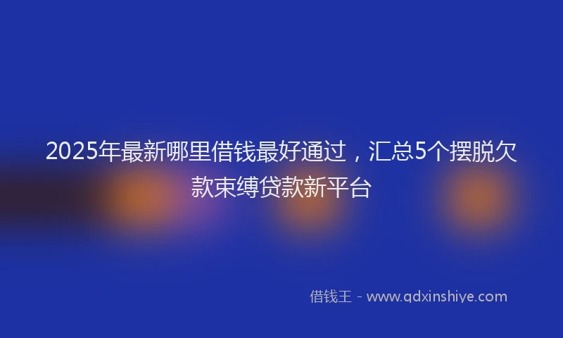 2025年最新哪里借钱最好通过，汇总5个摆脱欠款束缚贷款新平台