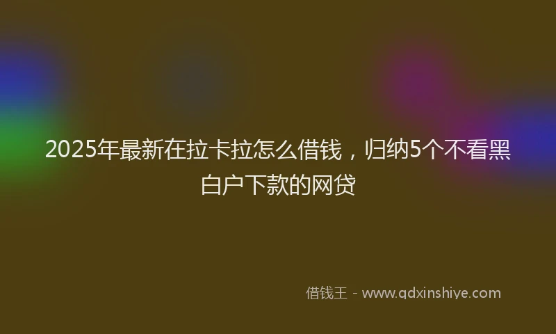 2025年最新在拉卡拉怎么借钱，归纳5个不看黑白户下款的网贷