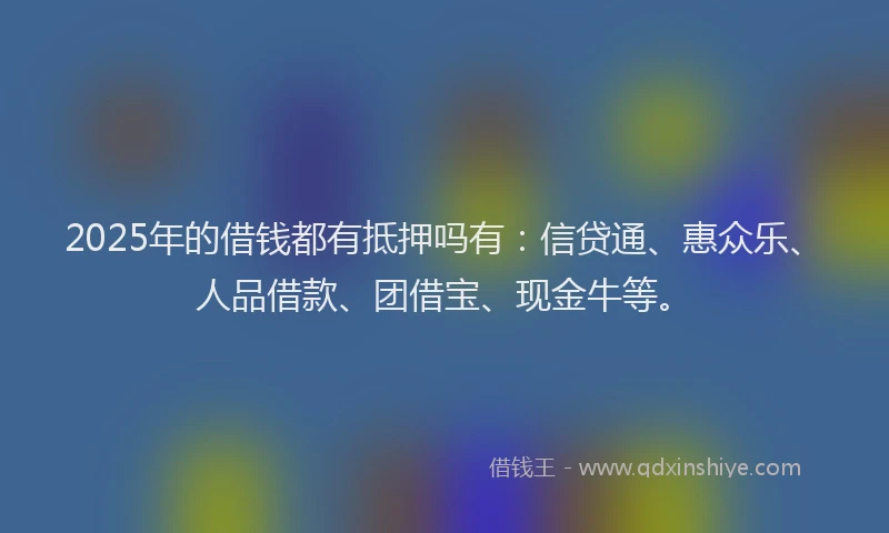 2025年的借钱都有抵押吗有：信贷通、惠众乐、人品借款、团借宝、现金牛等。