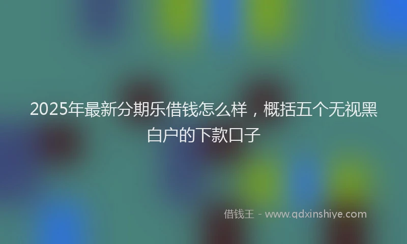 2025年最新分期乐借钱怎么样，概括五个无视黑白户的下款口子