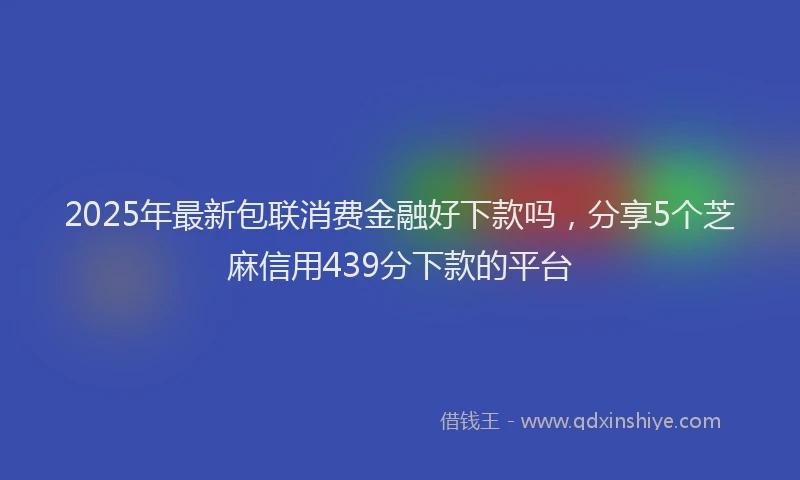 2025年最新包联消费金融好下款吗，分享5个芝麻信用439分下款的平台