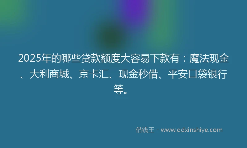 2025年的哪些贷款额度大容易下款有：魔法现金、大利商城、京卡汇、现金秒借、平安口袋银行等。
