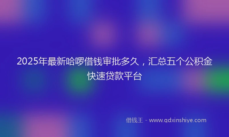 2025年最新哈啰借钱审批多久，汇总五个公积金快速贷款平台