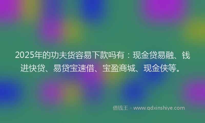 2025年的功夫货容易下款吗有：现金贷易融、钱进快贷、易贷宝速借、宝盈商城、现金侠等。