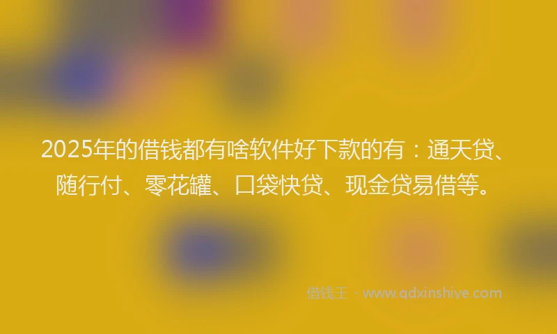 2025年的借钱都有啥软件好下款的有：通天贷、随行付、零花罐、口袋快贷、现金贷易借等。