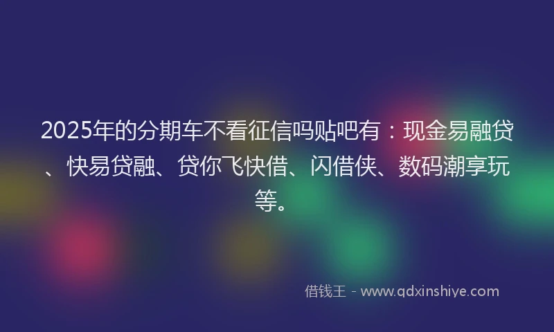 2025年的分期车不看征信吗贴吧有：现金易融贷、快易贷融、贷你飞快借、闪借侠、数码潮享玩等。