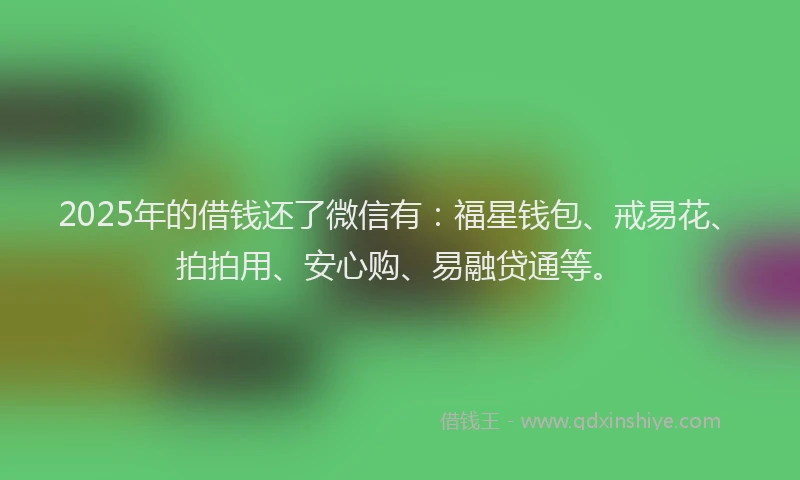 2025年的借钱还了微信有：福星钱包、戒易花、拍拍用、安心购、易融贷通等。