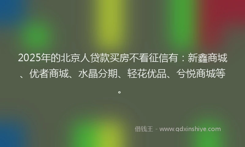 2025年的北京人贷款买房不看征信有：新鑫商城、优者商城、水晶分期、轻花优品、兮悦商城等。