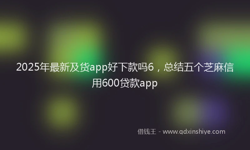 2025年最新及货app好下款吗6，总结五个芝麻信用600贷款app