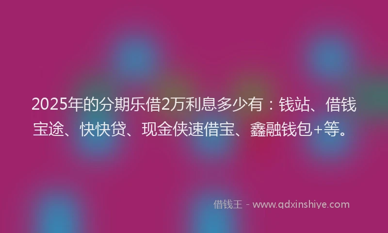 2025年的分期乐借2万利息多少有：钱站、借钱宝途、快快贷、现金侠速借宝、鑫融钱包+等。