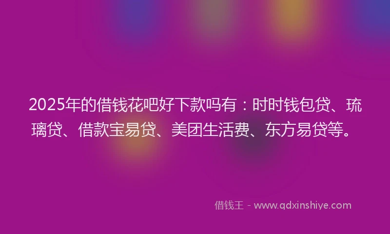 2025年的借钱花吧好下款吗有：时时钱包贷、琉璃贷、借款宝易贷、美团生活费、东方易贷等。