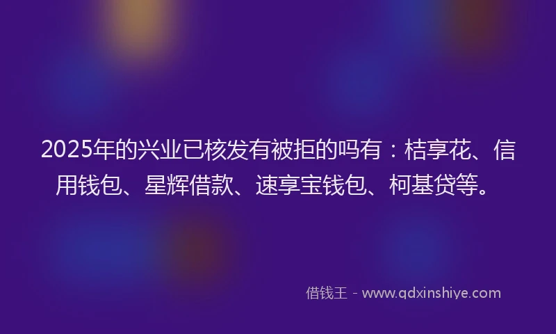 2025年的兴业已核发有被拒的吗有：桔享花、信用钱包、星辉借款、速享宝钱包、柯基贷等。