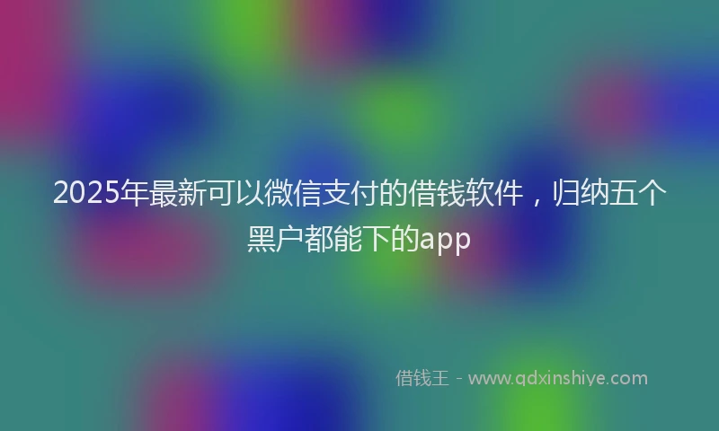 2025年最新可以微信支付的借钱软件，归纳五个黑户都能下的app