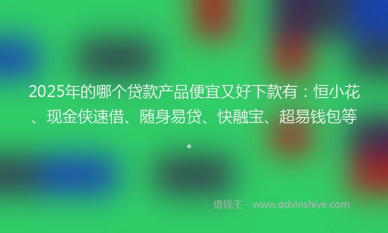 2025年的哪个贷款产品便宜又好下款有：恒小花、现金侠速借、随身易贷、快融宝、超易钱包等。